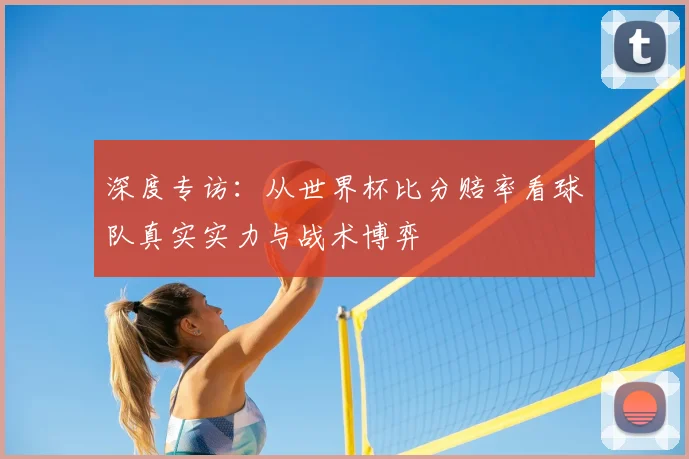 深度专访：从世界杯比分赔率看球队真实实力与战术博弈