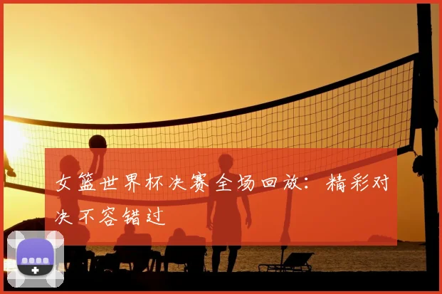 女篮世界杯决赛全场回放:精彩对决不容错过