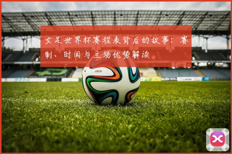 女足世界杯赛程表背后的故事：赛制、时间与主场优势解读