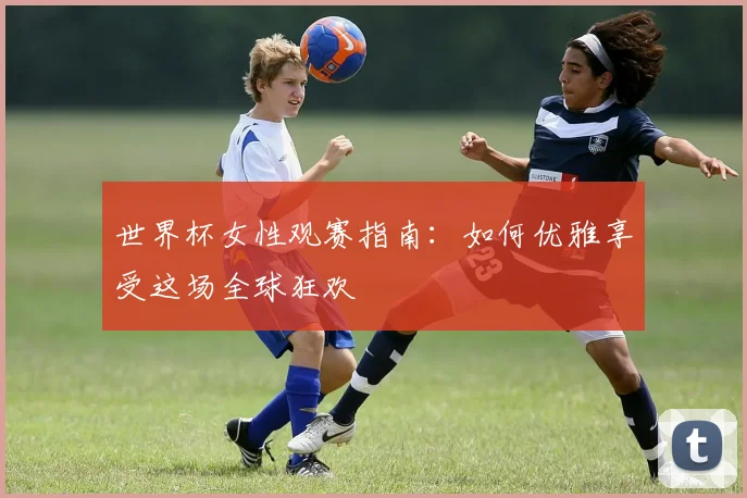 世界杯女性观赛指南：如何优雅享受这场全球狂欢