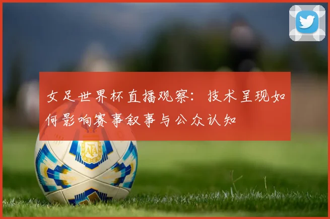 女足世界杯直播观察：技术呈现如何影响赛事叙事与公众认知