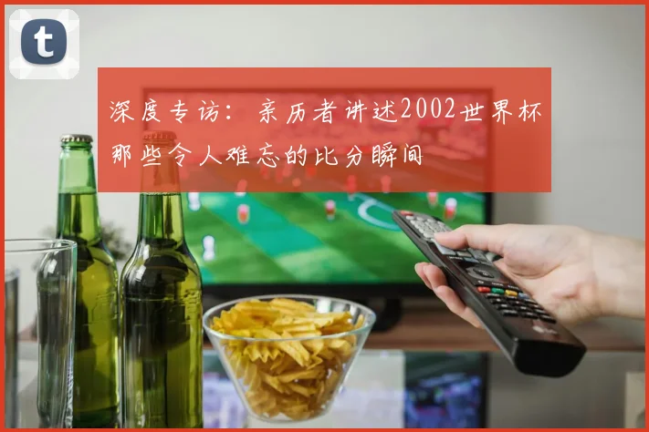 深度专访：亲历者讲述2002世界杯那些令人难忘的比分瞬间