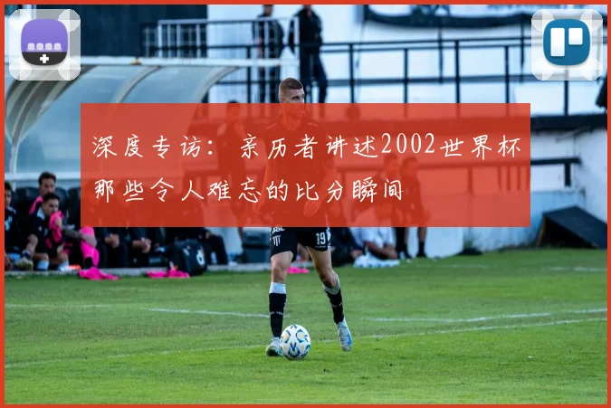 深度专访：亲历者讲述2002世界杯那些令人难忘的比分瞬间