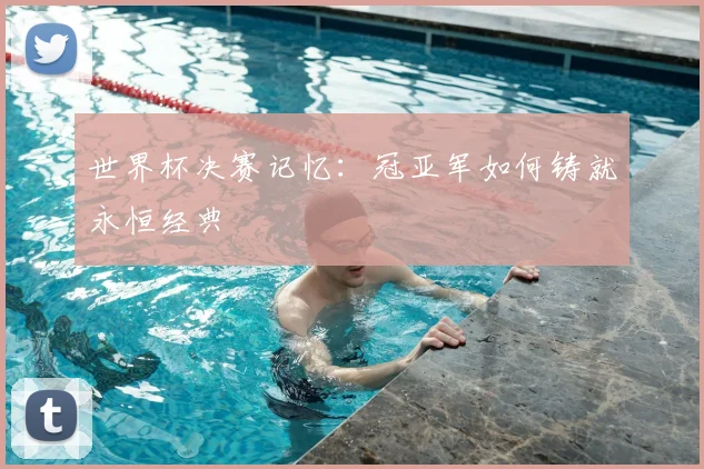 世界杯决赛记忆:冠亚军如何铸就永恒经典