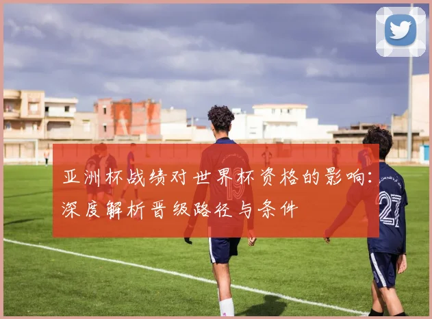 亚洲杯战绩对世界杯资格的影响：深度解析晋级路径与条件