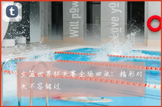 女篮世界杯决赛全场回放：精彩对决不容错过