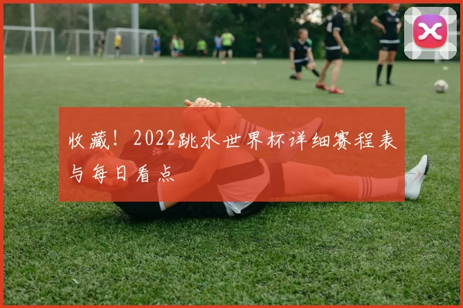 收藏！2022跳水世界杯详细赛程表与每日看点